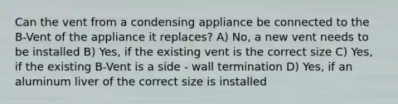 Can the vent from a condensing appliance be connected to the B-Vent of the appliance it replaces? A) No, a new vent needs to be installed B) Yes, if the existing vent is the correct size C) Yes, if the existing B-Vent is a side - wall termination D) Yes, if an aluminum liver of the correct size is installed