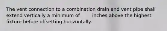 The vent connection to a combination drain and vent pipe shall extend vertically a minimum of ____ inches above the highest fixture before offsetting horizontally.