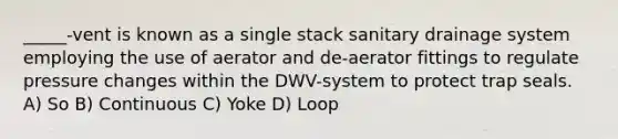 _____-vent is known as a single stack sanitary drainage system employing the use of aerator and de-aerator fittings to regulate pressure changes within the DWV-system to protect trap seals. A) So B) Continuous C) Yoke D) Loop