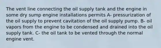 The vent line connecting the oil supply tank and the engine in some dry sump engine installations permits A- pressurization of the oil supply to prevent cavitation of the oil supply pump. B- oil vapors from the engine to be condensed and drained into the oil supply tank. C- the oil tank to be vented through the normal engine vent.