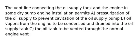 The vent line connecting the oil supply tank and the engine in some dry sump engine installation permits A) pressurization of the oil supply to prevent cavitation of the oil supply pump B) oil vapors from the engine to be condensed and drained into the oil supply tank C) the oil tank to be vented through the normal engine vent