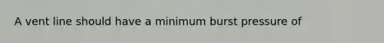 A vent line should have a minimum burst pressure of