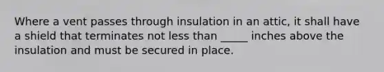 Where a vent passes through insulation in an attic, it shall have a shield that terminates not less than _____ inches above the insulation and must be secured in place.