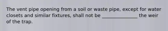 The vent pipe opening from a soil or waste pipe, except for water closets and similar fixtures, shall not be _______________ the weir of the trap.