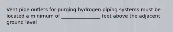 Vent pipe outlets for purging hydrogen piping systems must be located a minimum of ________________ feet above the adjacent ground level