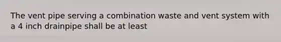 The vent pipe serving a combination waste and vent system with a 4 inch drainpipe shall be at least
