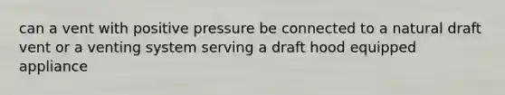 can a vent with positive pressure be connected to a natural draft vent or a venting system serving a draft hood equipped appliance