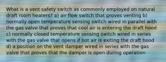 What is a vent safety switch as commonly employed on natural draft room heaters? a) air flow switch that proves venting b) normally open temperature sensing switch wired in parallel with the gas valve that proves that cool air is entering the draft hood c) normally closed temperature sensing switch wired in series with the gas valve that opens if hot air is exiting the draft hood d) a position on the vent damper wired in series with the gas valve that proves that the damper is open during operation