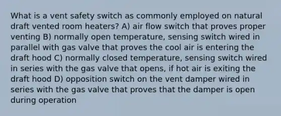 What is a vent safety switch as commonly employed on natural draft vented room heaters? A) air flow switch that proves proper venting B) normally open temperature, sensing switch wired in parallel with gas valve that proves the cool air is entering the draft hood C) normally closed temperature, sensing switch wired in series with the gas valve that opens, if hot air is exiting the draft hood D) opposition switch on the vent damper wired in series with the gas valve that proves that the damper is open during operation