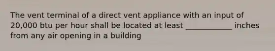 The vent terminal of a direct vent appliance with an input of 20,000 btu per hour shall be located at least ____________ inches from any air opening in a building