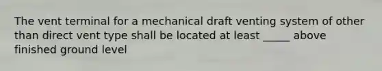 The vent terminal for a mechanical draft venting system of other than direct vent type shall be located at least _____ above finished ground level