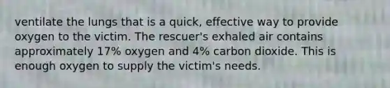 ventilate the lungs that is a quick, effective way to provide oxygen to the victim. The rescuer's exhaled air contains approximately 17% oxygen and 4% carbon dioxide. This is enough oxygen to supply the victim's needs.