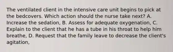 The ventilated client in the intensive care unit begins to pick at the bedcovers. Which action should the nurse take next? A. Increase the sedation, B. Assess for adequate oxygenation, C. Explain to the client that he has a tube in his throat to help him breathe, D. Request that the family leave to decrease the client's agitation,