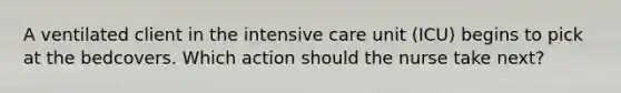 A ventilated client in the intensive care unit (ICU) begins to pick at the bedcovers. Which action should the nurse take next?