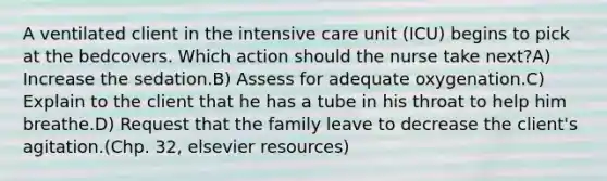 A ventilated client in the intensive care unit (ICU) begins to pick at the bedcovers. Which action should the nurse take next?A) Increase the sedation.B) Assess for adequate oxygenation.C) Explain to the client that he has a tube in his throat to help him breathe.D) Request that the family leave to decrease the client's agitation.(Chp. 32, elsevier resources)