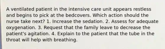 A ventilated patient in the intensive care unit appears restless and begins to pick at the bedcovers. Which action should the nurse take next? 1. Increase the sedation. 2. Assess for adequate oxygenation. 3. Request that the family leave to decrease the patient's agitation. 4. Explain to the patient that the tube in the throat will help with breathing.