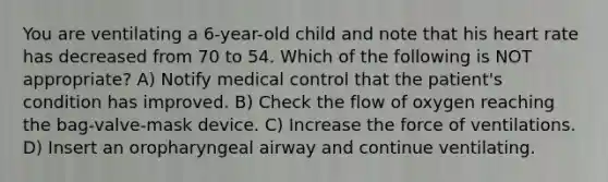 You are ventilating a 6-year-old child and note that his heart rate has decreased from 70 to 54. Which of the following is NOT appropriate? A) Notify medical control that the patient's condition has improved. B) Check the flow of oxygen reaching the bag-valve-mask device. C) Increase the force of ventilations. D) Insert an oropharyngeal airway and continue ventilating.