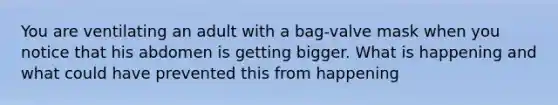 You are ventilating an adult with a bag-valve mask when you notice that his abdomen is getting bigger. What is happening and what could have prevented this from happening