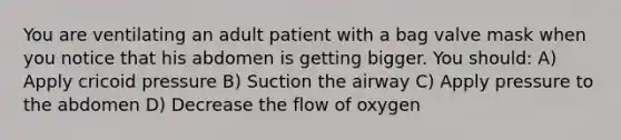 You are ventilating an adult patient with a bag valve mask when you notice that his abdomen is getting bigger. You should: A) Apply cricoid pressure B) Suction the airway C) Apply pressure to the abdomen D) Decrease the flow of oxygen