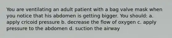 You are ventilating an adult patient with a bag valve mask when you notice that his abdomen is getting bigger. You should: a. apply cricoid pressure b. decrease the flow of oxygen c. apply pressure to the abdomen d. suction the airway