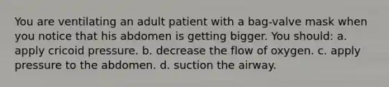 You are ventilating an adult patient with a bag-valve mask when you notice that his abdomen is getting bigger. You should: a. apply cricoid pressure. b. decrease the flow of oxygen. c. apply pressure to the abdomen. d. suction the airway.