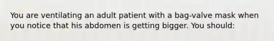 You are ventilating an adult patient with a​ bag-valve mask when you notice that his abdomen is getting bigger. You​ should: