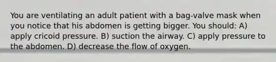 You are ventilating an adult patient with a bag-valve mask when you notice that his abdomen is getting bigger. You should: A) apply cricoid pressure. B) suction the airway. C) apply pressure to the abdomen. D) decrease the flow of oxygen.