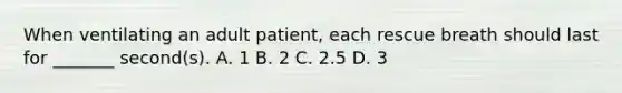 When ventilating an adult patient, each rescue breath should last for _______ second(s). A. 1 B. 2 C. 2.5 D. 3