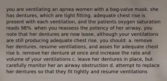 you are ventilating an apnea women with a bag-valve mask. she has dentures, which are tight fitting. adequate chest rise is present with each ventilation, and the patients oxygen saturation reads 98%. when you reassess the potency of her airway, you note that her dentures are now loose, although your ventilations are still producing adequate chest rise. you should: a. remove her dentures, resume ventilations, and asses for adequate chest rise b. remove her denture at once and increase the rate and volume of your ventilations c. leave her dentures in place, but carefully monitor her an airway obstruction d. attempt to replace her dentures so that they fit tightly and resume ventilations