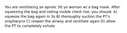 You are ventilating an apneic 50 yo woman w/ a bag mask. After squeezing the bag and noting visible chest rise, you should: A) squeeze the bag again in 3s B) thoroughly suction the PT's oropharynx C) reopen the airway and ventilate again D) allow the PT to completely exhale