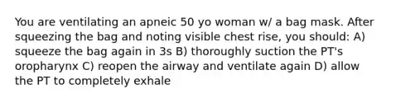 You are ventilating an apneic 50 yo woman w/ a bag mask. After squeezing the bag and noting visible chest rise, you should: A) squeeze the bag again in 3s B) thoroughly suction the PT's oropharynx C) reopen the airway and ventilate again D) allow the PT to completely exhale