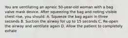 You are ventilating an apneic 50-year-old woman with a bag valve mask device. After squeezing the bag and noting visible chest rise, you should: A. Squeeze the bag again in three seconds B. Suction the airway for up to 15 seconds C. Re-open the airway and ventilate again D. Allow the patient to completely exhale