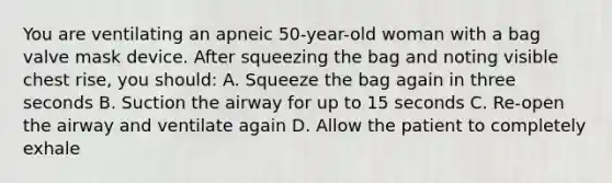 You are ventilating an apneic 50-year-old woman with a bag valve mask device. After squeezing the bag and noting visible chest rise, you should: A. Squeeze the bag again in three seconds B. Suction the airway for up to 15 seconds C. Re-open the airway and ventilate again D. Allow the patient to completely exhale