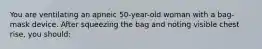 You are ventilating an apneic 50-year-old woman with a bag-mask device. After squeezing the bag and noting visible chest rise, you should: