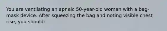 You are ventilating an apneic 50-year-old woman with a bag-mask device. After squeezing the bag and noting visible chest rise, you should: