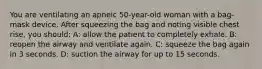 You are ventilating an apneic 50-year-old woman with a bag-mask device. After squeezing the bag and noting visible chest rise, you should: A: allow the patient to completely exhale. B: reopen the airway and ventilate again. C: squeeze the bag again in 3 seconds. D: suction the airway for up to 15 seconds.