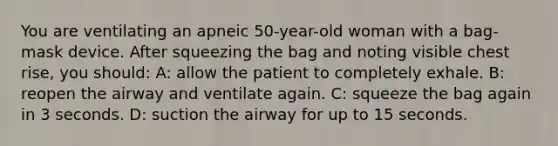 You are ventilating an apneic 50-year-old woman with a bag-mask device. After squeezing the bag and noting visible chest rise, you should: A: allow the patient to completely exhale. B: reopen the airway and ventilate again. C: squeeze the bag again in 3 seconds. D: suction the airway for up to 15 seconds.