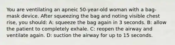 You are ventilating an apneic 50-year-old woman with a bag-mask device. After squeezing the bag and noting visible chest rise, you should: A: squeeze the bag again in 3 seconds. B: allow the patient to completely exhale. C: reopen the airway and ventilate again. D: suction the airway for up to 15 seconds.