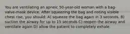 You are ventilating an apneic 50-year-old woman with a bag-valve-mask device. After squeezing the bag and noting visible chest rise, you should: A) squeeze the bag again in 3 seconds. B) suction the airway for up to 15 seconds C) reopen the airway and ventilate again D) allow the patient to completely exhale.