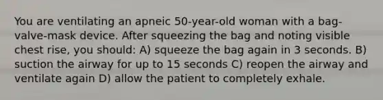 You are ventilating an apneic 50-year-old woman with a bag-valve-mask device. After squeezing the bag and noting visible chest rise, you should: A) squeeze the bag again in 3 seconds. B) suction the airway for up to 15 seconds C) reopen the airway and ventilate again D) allow the patient to completely exhale.