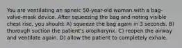 You are ventilating an apneic 50-year-old woman with a bag-valve-mask device. After squeezing the bag and noting visible chest rise, you should: A) squeeze the bag again in 3 seconds. B) thorough suction the patient's oropharynx. C) reopen the airway and ventilate again. D) allow the patient to completely exhale.