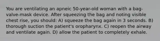 You are ventilating an apneic 50-year-old woman with a bag-valve-mask device. After squeezing the bag and noting visible chest rise, you should: A) squeeze the bag again in 3 seconds. B) thorough suction the patient's oropharynx. C) reopen the airway and ventilate again. D) allow the patient to completely exhale.