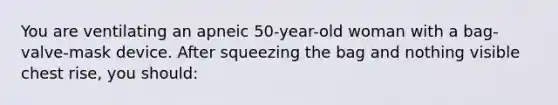 You are ventilating an apneic 50-year-old woman with a bag-valve-mask device. After squeezing the bag and nothing visible chest rise, you should: