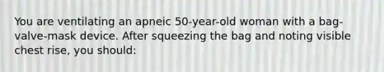 You are ventilating an apneic 50-year-old woman with a bag-valve-mask device. After squeezing the bag and noting visible chest rise, you should: