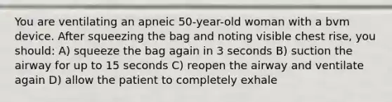 You are ventilating an apneic 50-year-old woman with a bvm device. After squeezing the bag and noting visible chest rise, you should: A) squeeze the bag again in 3 seconds B) suction the airway for up to 15 seconds C) reopen the airway and ventilate again D) allow the patient to completely exhale