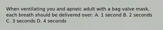 When ventilating you and apneic adult with a bag valve mask, each breath should be delivered over: A. 1 second B. 2 seconds C. 3 seconds D. 4 seconds