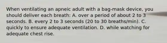 When ventilating an apneic adult with a bag-mask device, you should deliver each breath: A. over a period of about 2 to 3 seconds. B. every 2 to 3 seconds (20 to 30 breaths/min). C. quickly to ensure adequate ventilation. D. while watching for adequate chest rise.