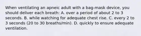 When ventilating an apneic adult with a bag-mask device, you should deliver each breath: A. over a period of about 2 to 3 seconds. B. while watching for adequate chest rise. C. every 2 to 3 seconds (20 to 30 breaths/min). D. quickly to ensure adequate ventilation.