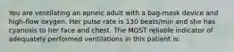 You are ventilating an apneic adult with a bag-mask device and high-flow oxygen. Her pulse rate is 130 beats/min and she has cyanosis to her face and chest. The MOST reliable indicator of adequately performed ventilations in this patient is: