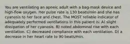 You are ventilating an apneic adult with a bag-mask device and high-flow oxygen. Her pulse rate is 130 beats/min and she has cyanosis to her face and chest. The MOST reliable indicator of adequately performed ventilations in this patient is: A) slight dissipation of her cyanosis. B) noted abdominal rise with each ventilation. C) decreased compliance with each ventilation. D) a decrease in her heart rate to 90 beats/min.